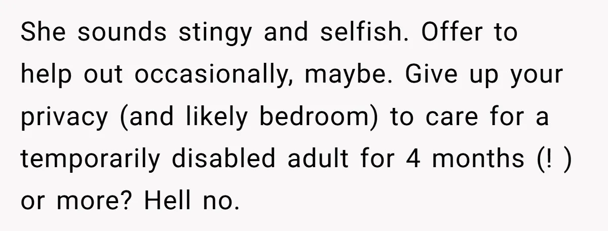 She sounds stingy and selfish. Offer to help out occasionally, maybe. Give up your privacy (and likely bedroom) to care for a temporarily disabled adult for 4 months (! )...