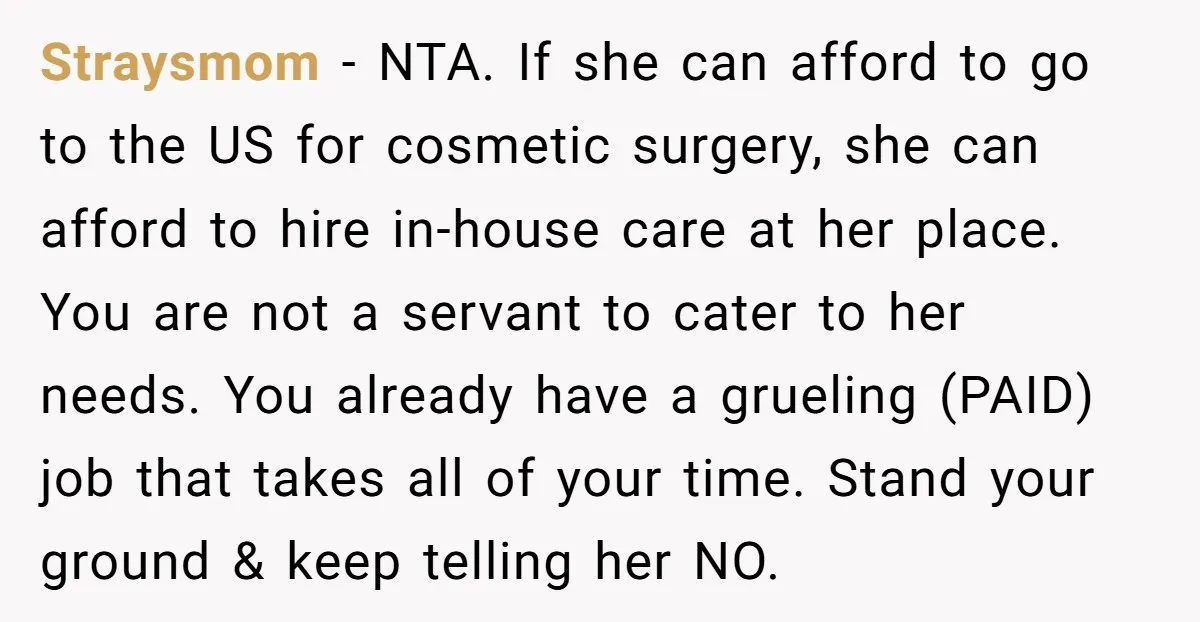 Straysmom − NTA. If she can afford to go to the US for cosmetic surgery, she can afford to hire in-house care at her place. You are not a servant...