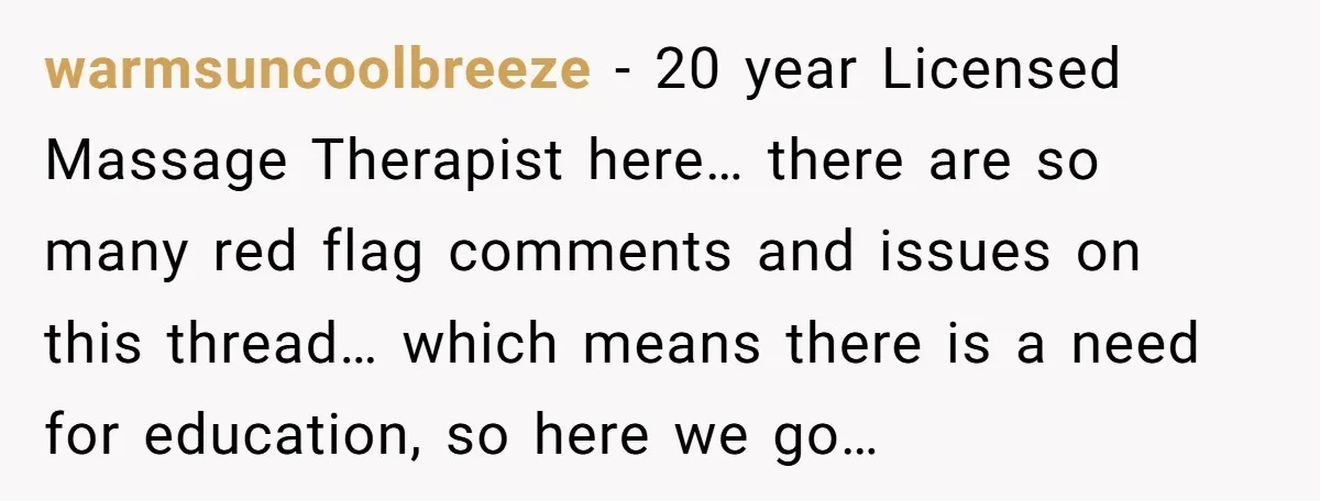 warmsuncoolbreeze − 20 year Licensed Massage Therapist here… there are so many red flag comments and issues on this thread… which means there is a need for education, so here...