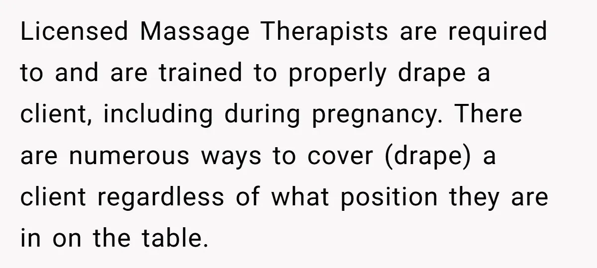 Licensed Massage Therapists are required to and are trained to properly drape a client, including during pregnancy. There are numerous ways to cover (drape) a client regardless of what position...