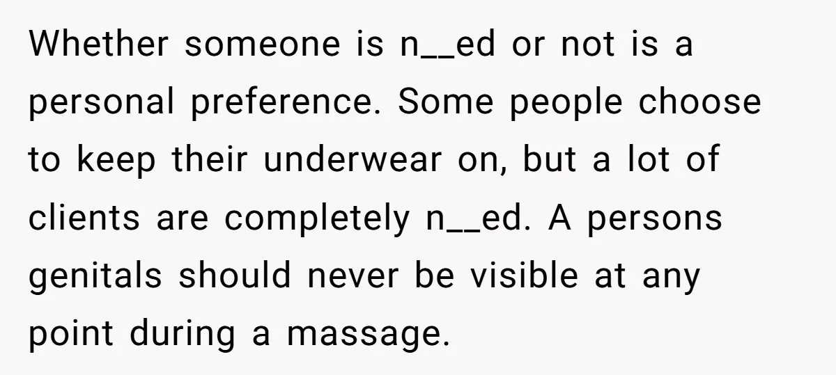 Whether someone is n__ed or not is a personal preference. Some people choose to keep their underwear on, but a lot of clients are completely n__ed. A persons genitals should...