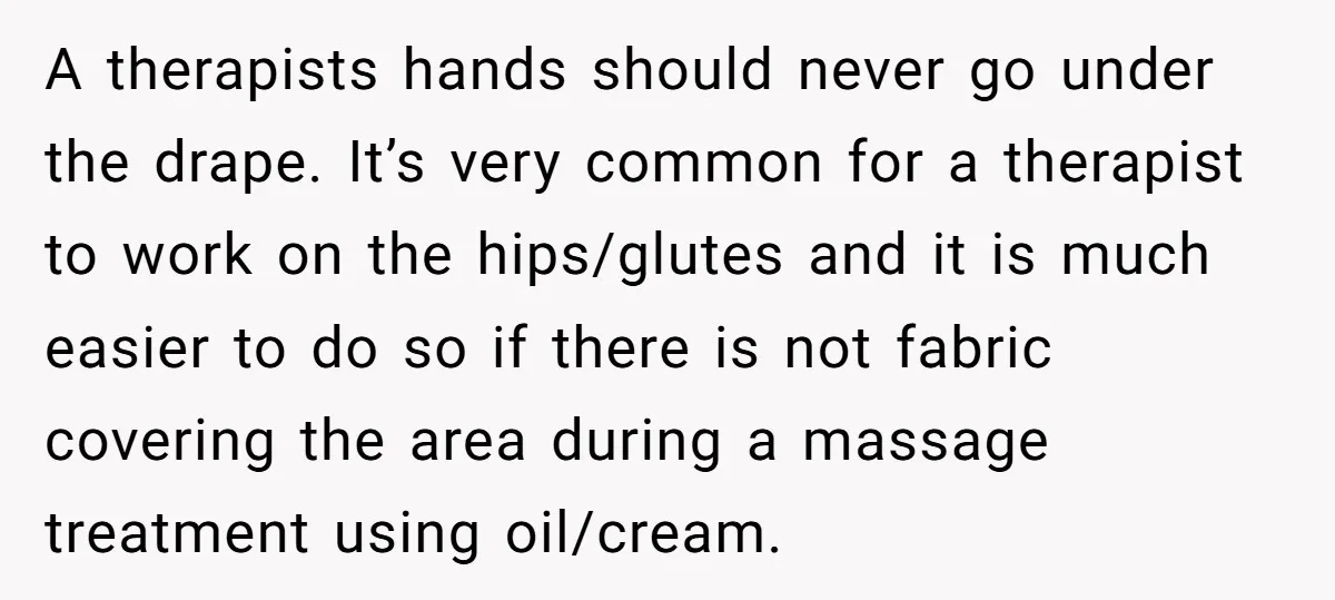 A therapists hands should never go under the drape. It’s very common for a therapist to work on the hips/glutes and it is much easier to do so if there...