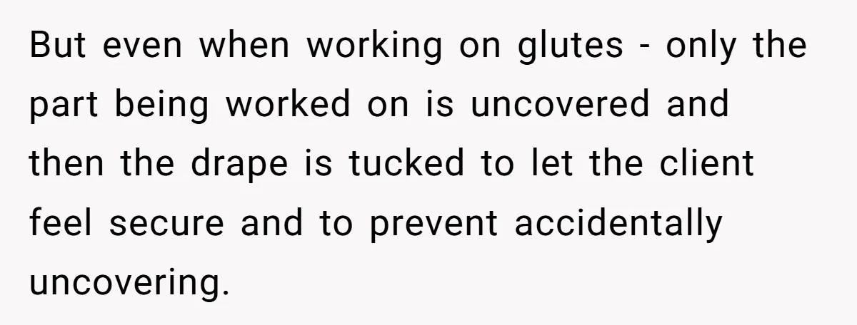 But even when working on glutes - only the part being worked on is uncovered and then the drape is tucked to let the client feel secure and to prevent...
