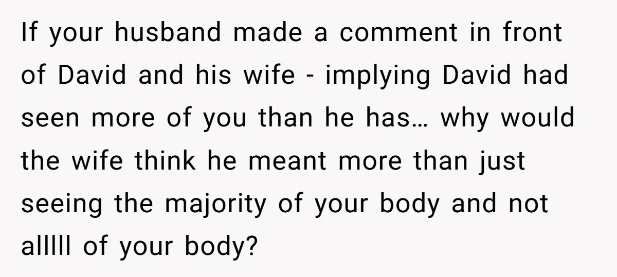 If your husband made a comment in front of David and his wife - implying David had seen more of you than he has… why would the wife think he...