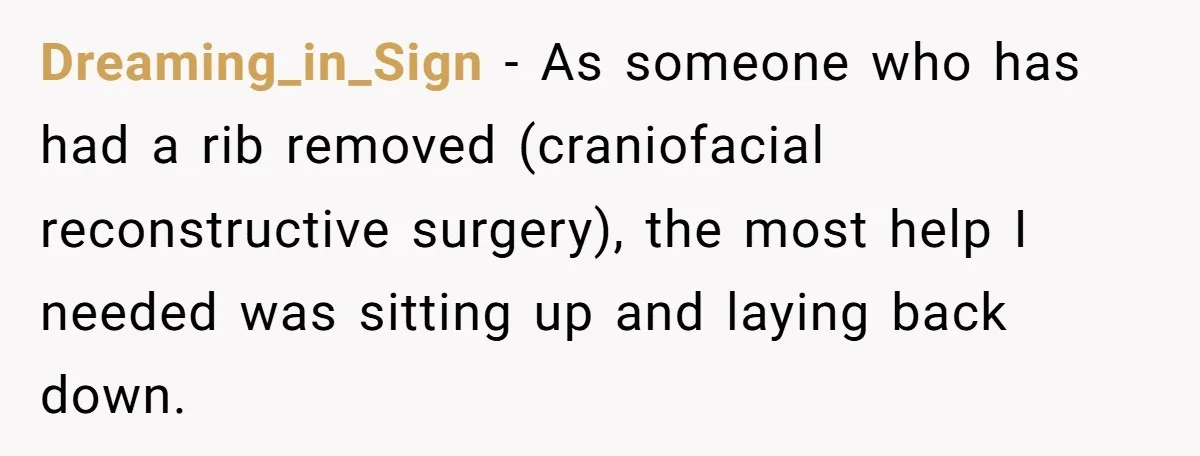 Dreaming_in_Sign − As someone who has had a rib removed (craniofacial reconstructive surgery), the most help I needed was sitting up and laying back down.