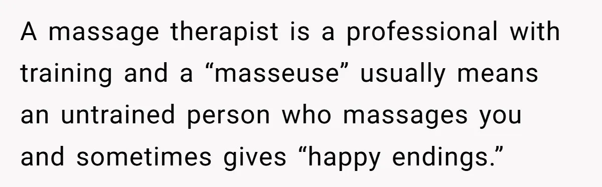 A massage therapist is a professional with training and a “masseuse” usually means an untrained person who massages you and sometimes gives “happy endings.”