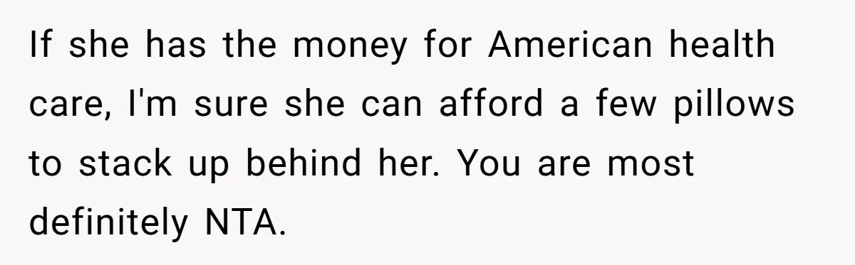 If she has the money for American health care, I'm sure she can afford a few pillows to stack up behind her. You are most definitely NTA.