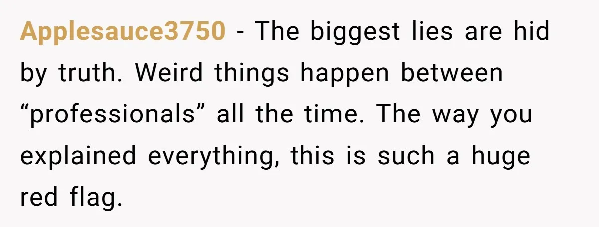 Applesauce3750 − The biggest lies are hid by truth. Weird things happen between “professionals” all the time. The way you explained everything, this is such a huge red flag.