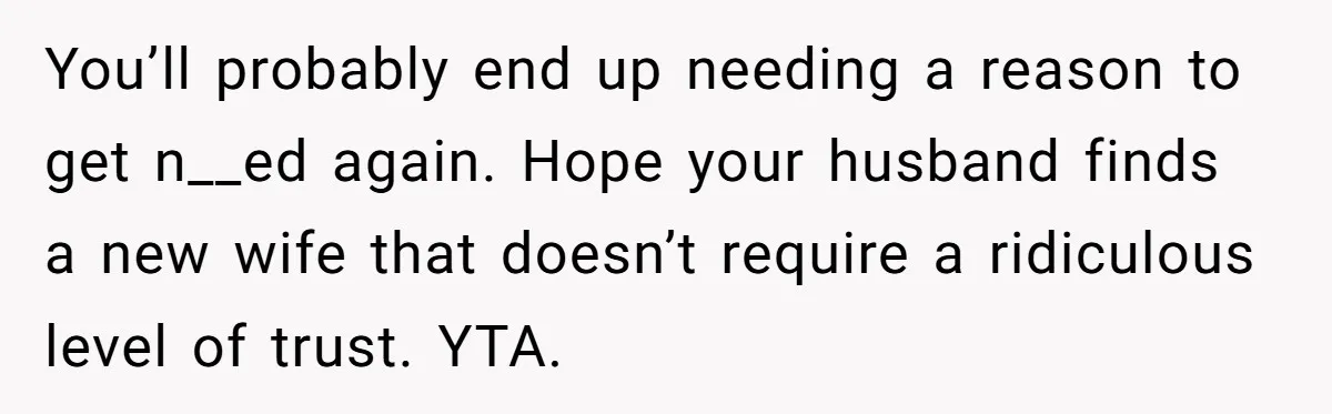 You’ll probably end up needing a reason to get n__ed again. Hope your husband finds a new wife that doesn’t require a ridiculous level of trust. YTA.
