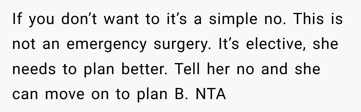 If you don’t want to it’s a simple no. This is not an emergency surgery. It’s elective, she needs to plan better. Tell her no and she can move on...