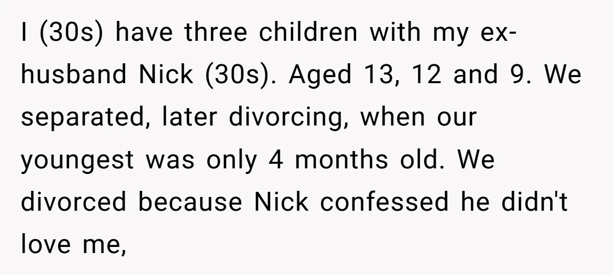 I (30s) have three children with my ex-husband Nick (30s). Aged 13, 12 and 9. We separated, later divorcing, when our youngest was only 4 months old. We divorced because...