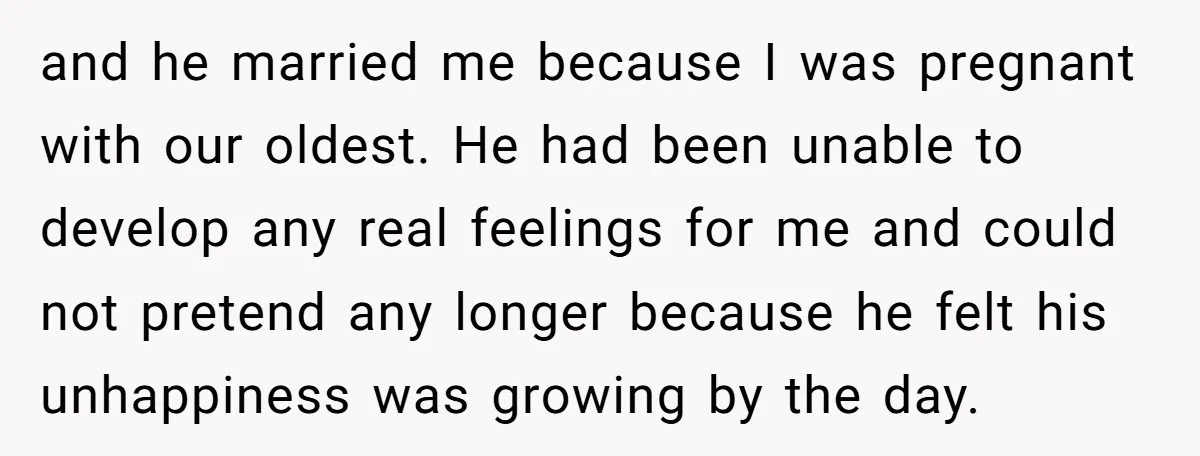 and he married me because I was pregnant with our oldest. He had been unable to develop any real feelings for me and could not pretend any longer because he...