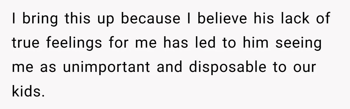 I bring this up because I believe his lack of true feelings for me has led to him seeing me as unimportant and disposable to our kids.