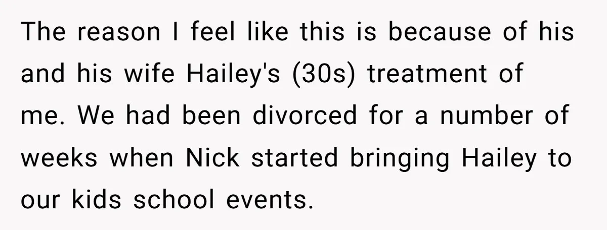 The reason I feel like this is because of his and his wife Hailey's (30s) treatment of me. We had been divorced for a number of weeks when Nick started...