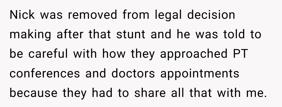 Nick was removed from legal decision making after that stunt and he was told to be careful with how they approached PT conferences and doctors appointments because they had to...