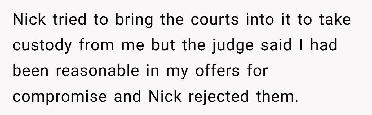 Nick tried to bring the courts into it to take custody from me but the judge said I had been reasonable in my offers for compromise and Nick rejected them.