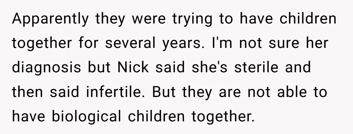 Apparently they were trying to have children together for several years. I'm not sure her diagnosis but Nick said she's sterile and then said infertile. But they are not able...