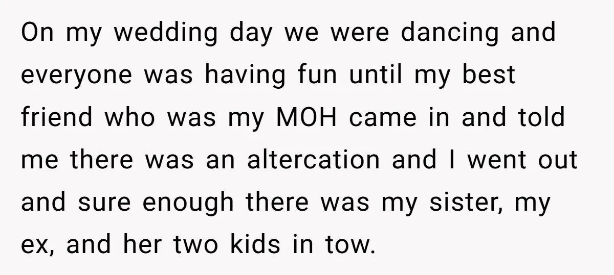 On my wedding day we were dancing and everyone was having fun until my best friend who was my MOH came in and told me there was an altercation and...