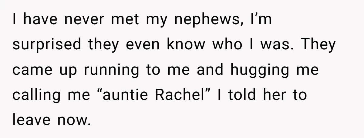 I have never met my nephews, I’m surprised they even know who I was. They came up running to me and hugging me calling me “auntie Rachel” I told her...