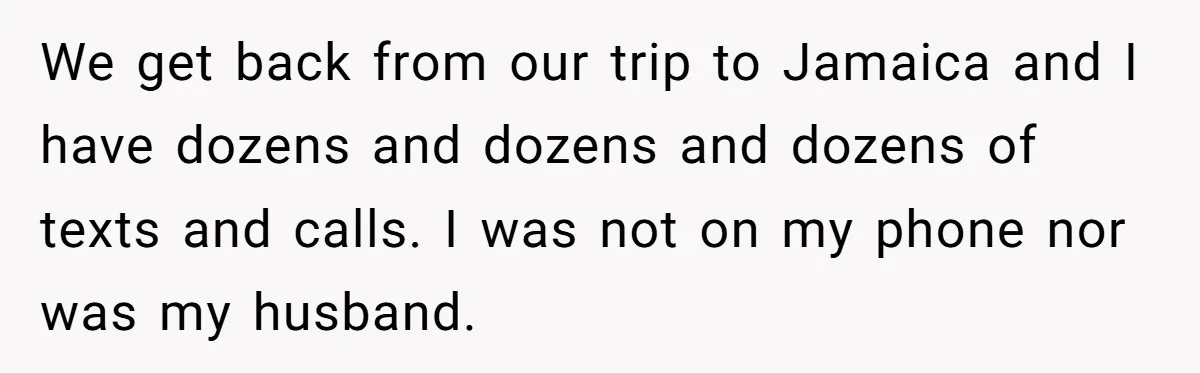We get back from our trip to Jamaica and I have dozens and dozens and dozens of texts and calls. I was not on my phone nor was my husband.
