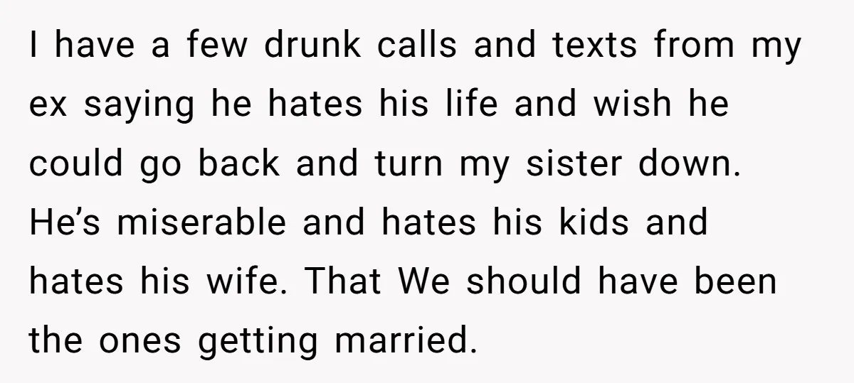 I have a few drunk calls and texts from my ex saying he hates his life and wish he could go back and turn my sister down. He’s miserable and...