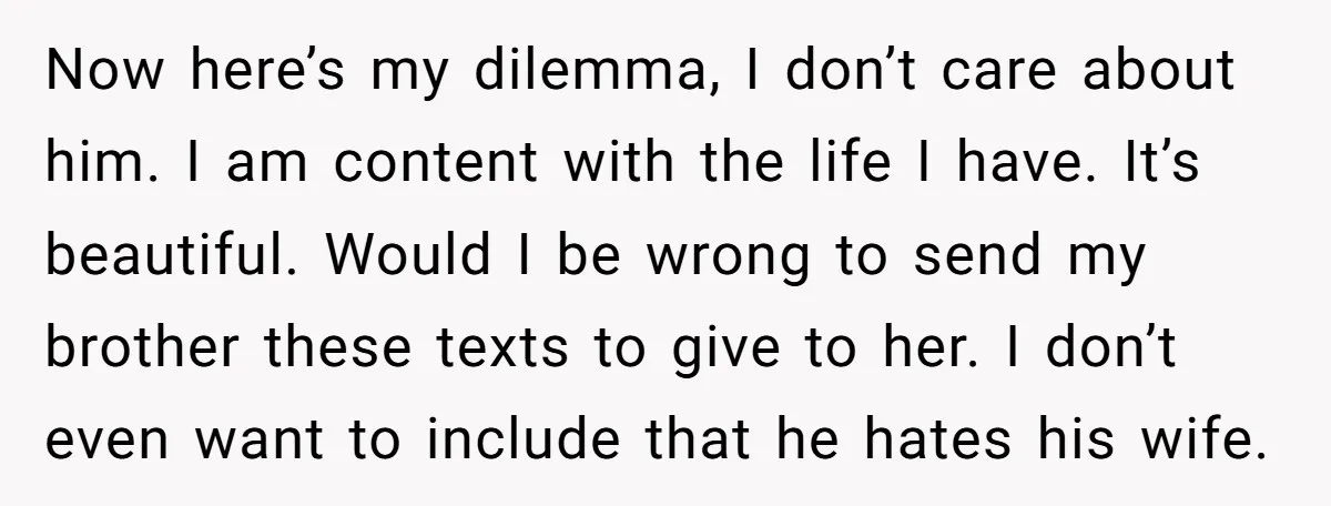 Now here’s my dilemma, I don’t care about him. I am content with the life I have. It’s beautiful. Would I be wrong to send my brother these texts to...