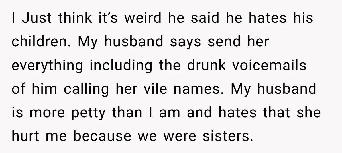I Just think it’s weird he said he hates his children. My husband says send her everything including the drunk voicemails of him calling her vile names. My husband is...