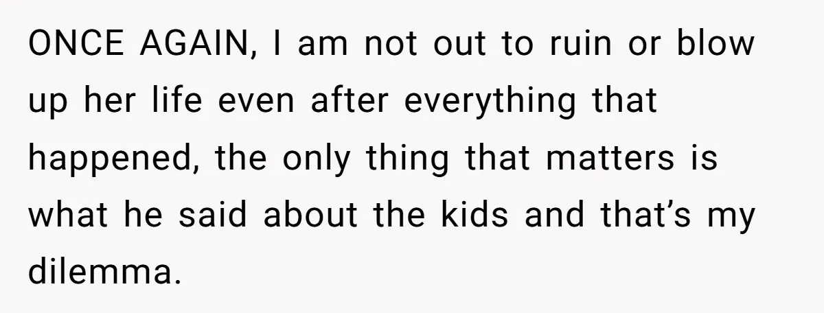 ONCE AGAIN, I am not out to ruin or blow up her life even after everything that happened, the only thing that matters is what he said about the kids...