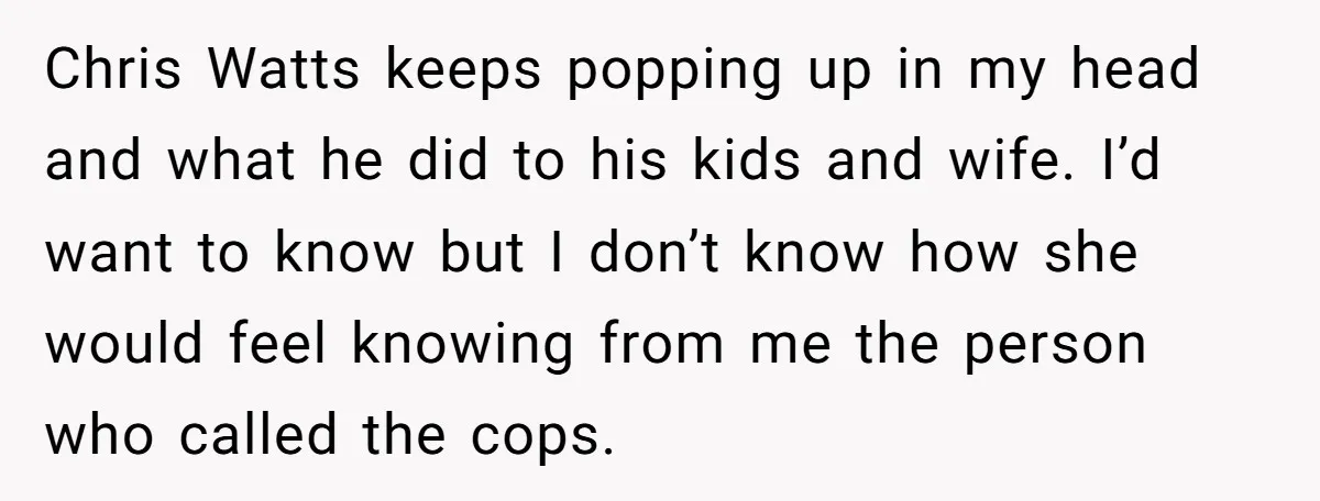 Chris Watts keeps popping up in my head and what he did to his kids and wife. I’d want to know but I don’t know how she would feel knowing...