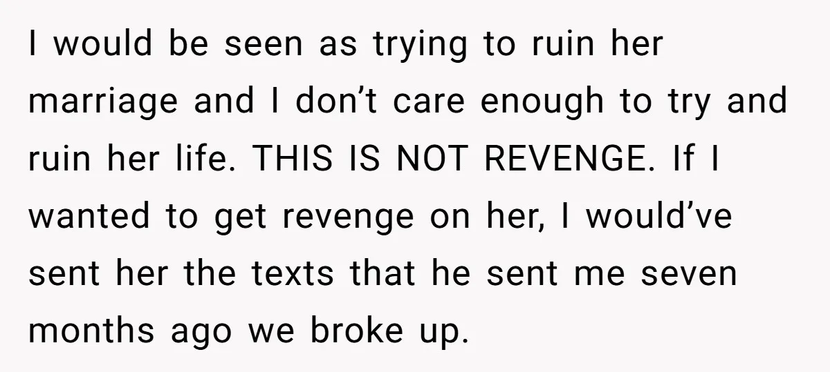 I would be seen as trying to ruin her marriage and I don’t care enough to try and ruin her life. THIS IS NOT REVENGE. If I wanted to get...