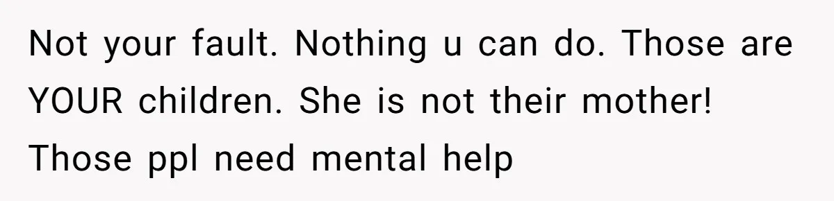 Not your fault. Nothing u can do. Those are YOUR children. She is not their mother! Those ppl need mental help