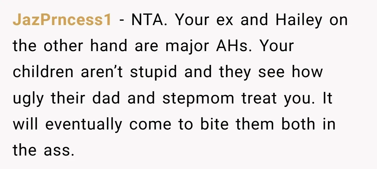 JazPrncess1 − NTA. Your ex and Hailey on the other hand are major AHs. Your children aren’t stupid and they see how ugly their dad and stepmom treat you. It...