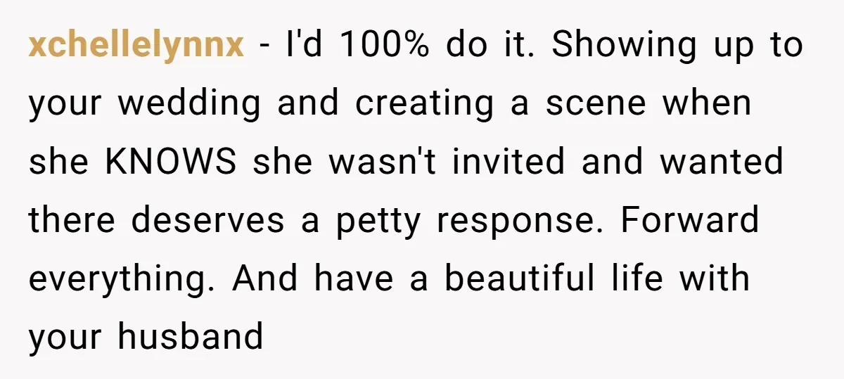 xchellelynnx − I'd 100% do it. Showing up to your wedding and creating a scene when she KNOWS she wasn't invited and wanted there deserves a petty response. Forward everything....