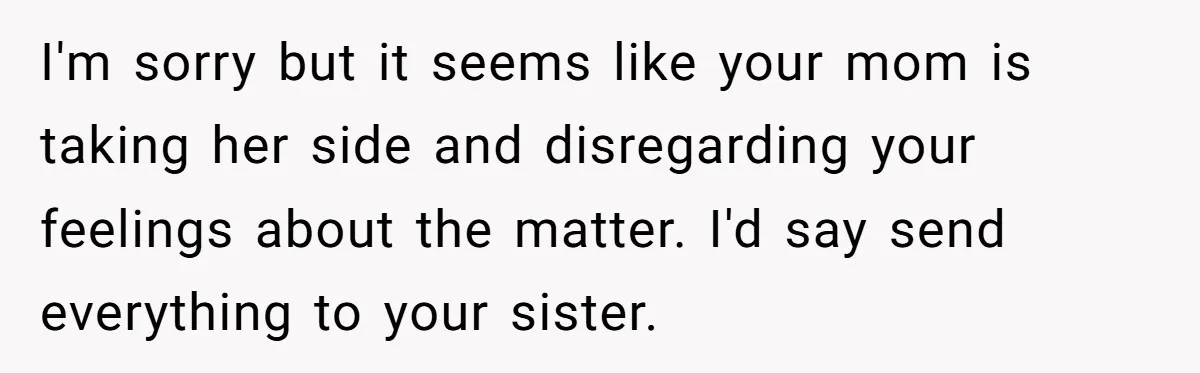 I'm sorry but it seems like your mom is taking her side and disregarding your feelings about the matter. I'd say send everything to your sister.