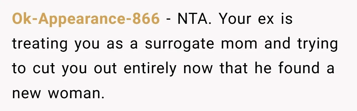 Ok-Appearance-866 − NTA. Your ex is treating you as a surrogate mom and trying to cut you out entirely now that he found a new woman.