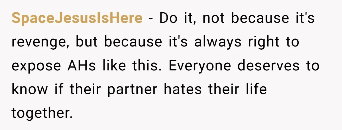 SpaceJesusIsHere − Do it, not because it's revenge, but because it's always right to expose AHs like this. Everyone deserves to know if their partner hates their life together.