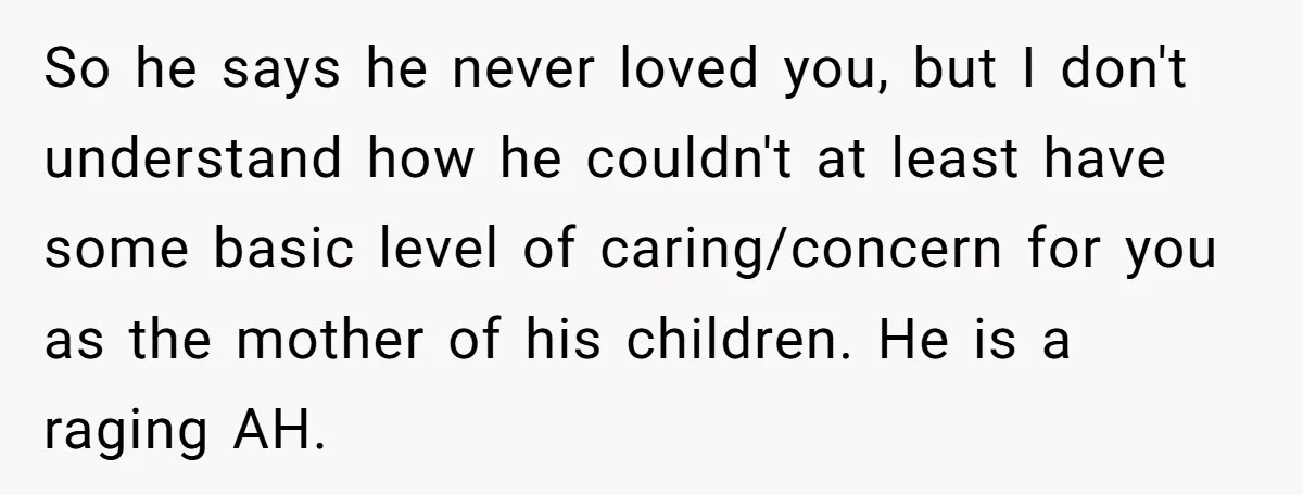 So he says he never loved you, but I don't understand how he couldn't at least have some basic level of caring/concern for you as the mother of his children....
