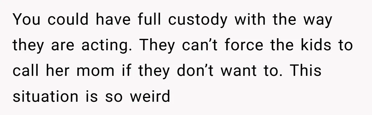 You could have full custody with the way they are acting. They can’t force the kids to call her mom if they don’t want to. This situation is so weird