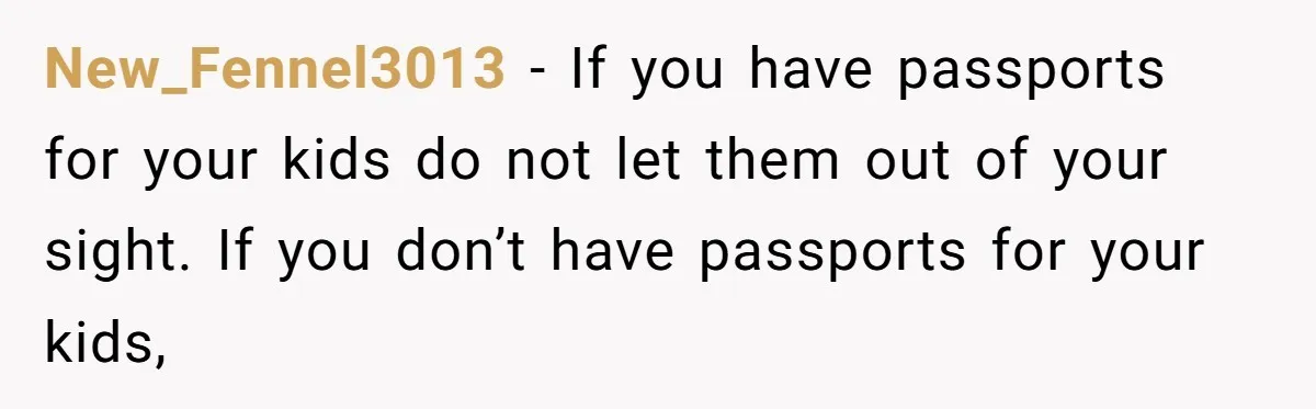 New_Fennel3013 − If you have passports for your kids do not let them out of your sight. If you don’t have passports for your kids,