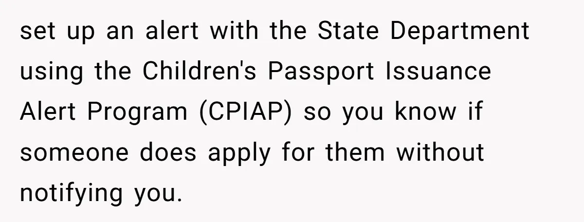 set up an alert with the State Department using the Children's Passport Issuance Alert Program (CPIAP) so you know if someone does apply for them without notifying you.