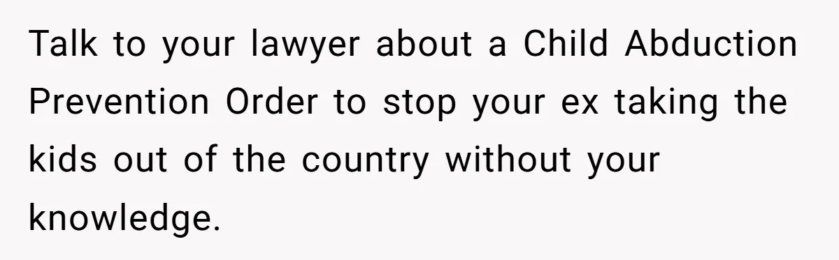 Talk to your lawyer about a Child Abduction Prevention Order to stop your ex taking the kids out of the country without your knowledge.