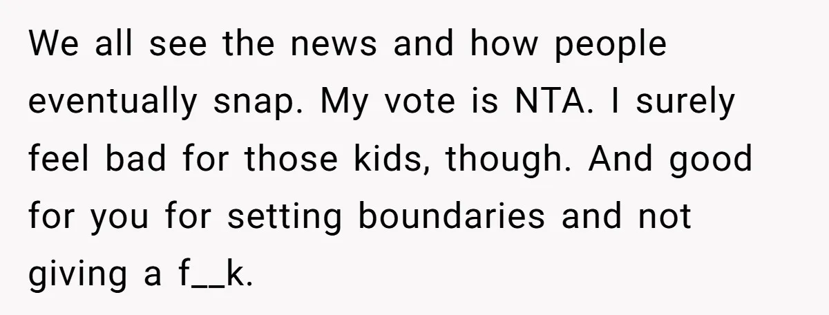We all see the news and how people eventually snap. My vote is NTA. I surely feel bad for those kids, though. And good for you for setting boundaries and...