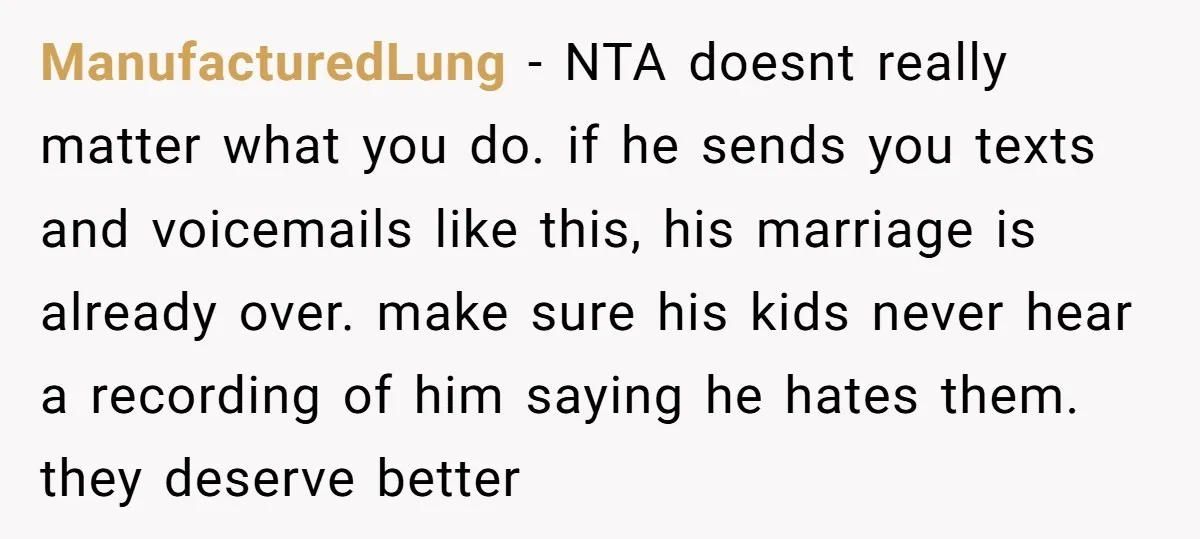 ManufacturedLung − NTA doesnt really matter what you do. if he sends you texts and voicemails like this, his marriage is already over. make sure his kids never hear a...