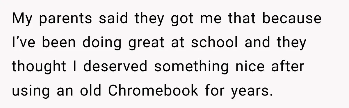 My parents said they got me that because I’ve been doing great at school and they thought I deserved something nice after using an old Chromebook for years.