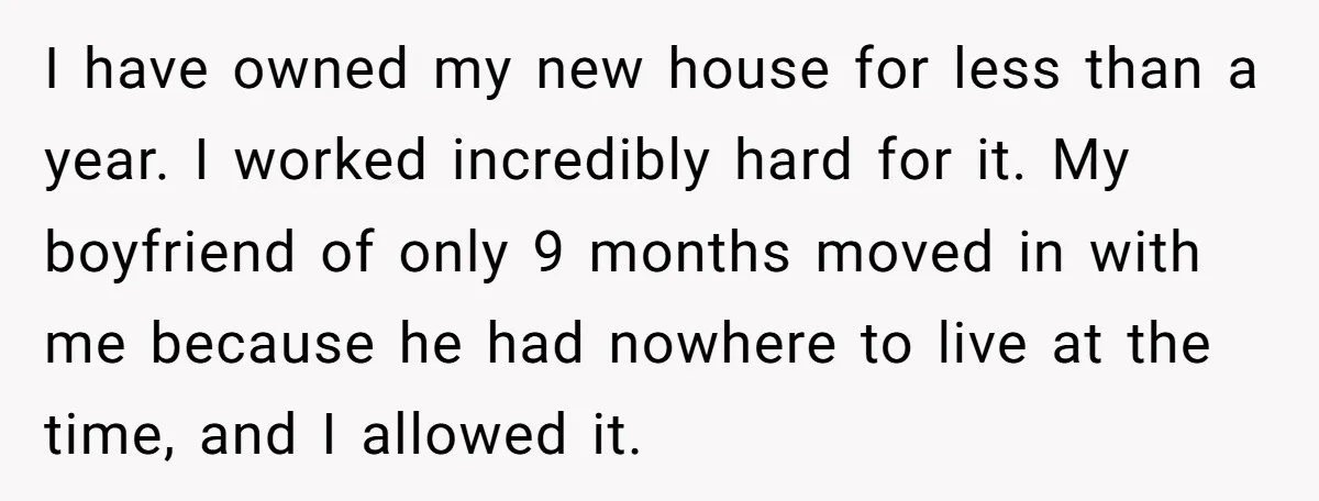 I have owned my new house for less than a year. I worked incredibly hard for it. My boyfriend of only 9 months moved in with me because he had...