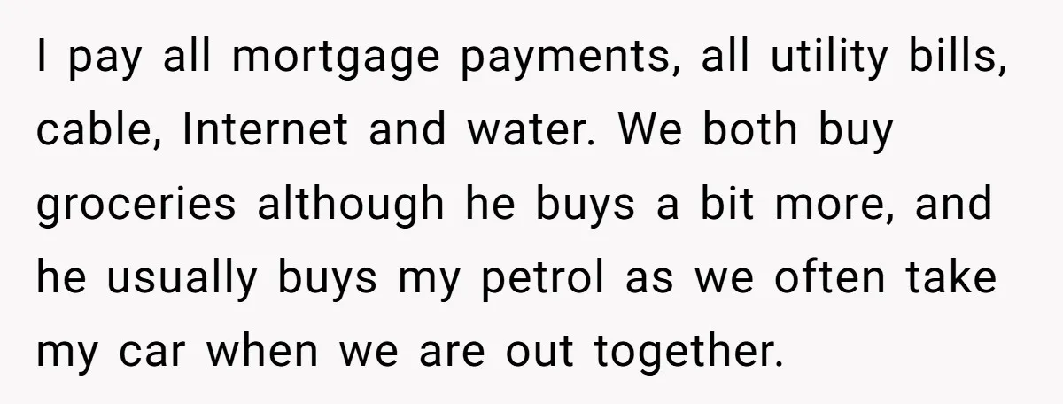 I pay all mortgage payments, all utility bills, cable, Internet and water. We both buy groceries although he buys a bit more, and he usually buys my petrol as we...