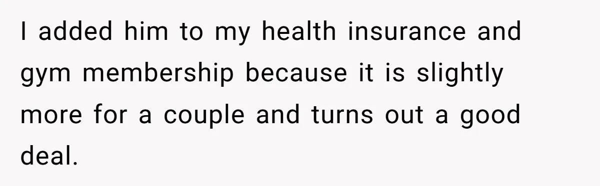 I added him to my health insurance and gym membership because it is slightly more for a couple and turns out a good deal.