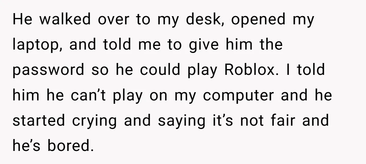 He walked over to my desk, opened my laptop, and told me to give him the password so he could play Roblox. I told him he can’t play on my...