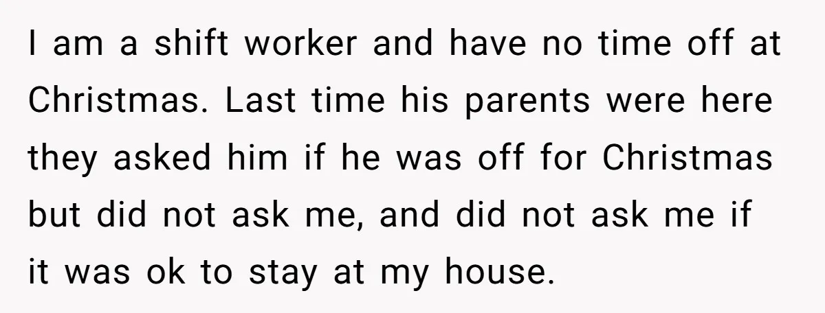 I am a shift worker and have no time off at Christmas. Last time his parents were here they asked him if he was off for Christmas but did not...