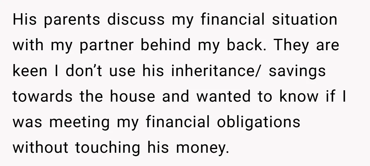His parents discuss my financial situation with my partner behind my back. They are keen I don’t use his inheritance/ savings towards the house and wanted to know if I...